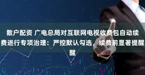 散户配资 广电总局对互联网电视收费包自动续费进行专项治理：严控默认勾选，续费前显著提醒