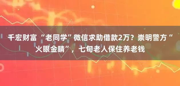 千宏财富 “老同学”微信求助借款2万？崇明警方“火眼金睛”，七旬老人保住养老钱