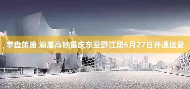 掌盘策略 渝厦高铁重庆东至黔江段6月27日开通运营