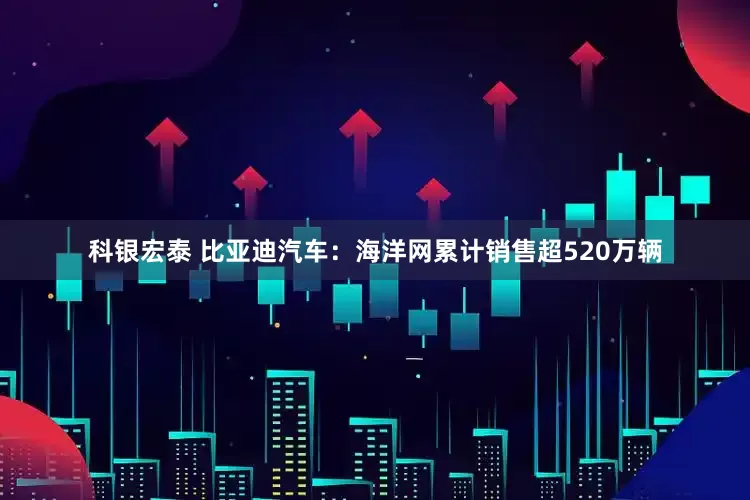 科银宏泰 比亚迪汽车：海洋网累计销售超520万辆