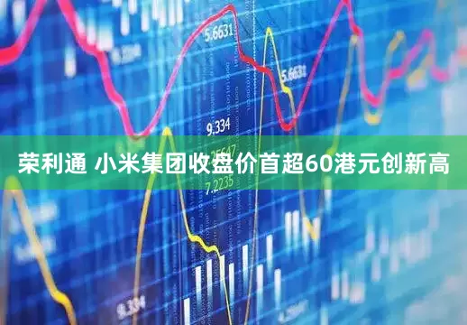 荣利通 小米集团收盘价首超60港元创新高