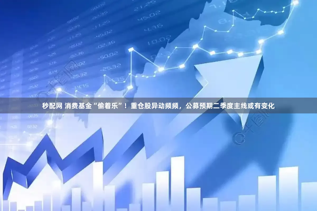 秒配网 消费基金“偷着乐”！重仓股异动频频，公募预期二季度主线或有变化