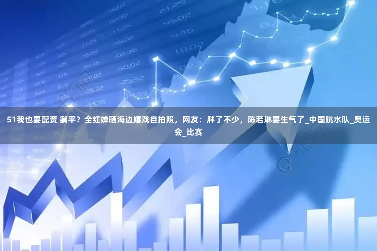 51我也要配资 躺平？全红婵晒海边嬉戏自拍照，网友：胖了不少，陈若琳要生气了_中国跳水队_奥运会_比赛
