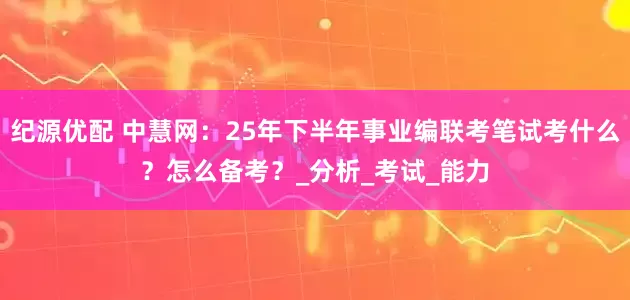 纪源优配 中慧网：25年下半年事业编联考笔试考什么？怎么备考？_分析_考试_能力