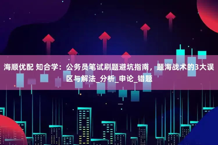海顺优配 知合学：公务员笔试刷题避坑指南，题海战术的3大误区与解法_分析_申论_错题