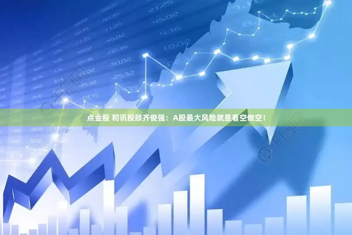 点金股 和讯投顾齐俊强：A股最大风险就是看空做空！