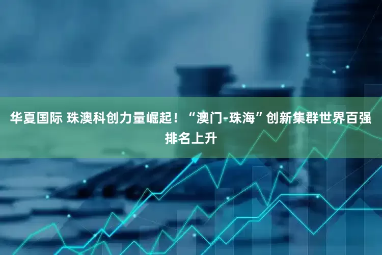 华夏国际 珠澳科创力量崛起！“澳门-珠海”创新集群世界百强排名上升