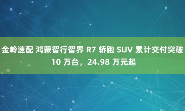 金岭速配 鸿蒙智行智界 R7 轿跑 SUV 累计交付突破 10 万台，24.98 万元起