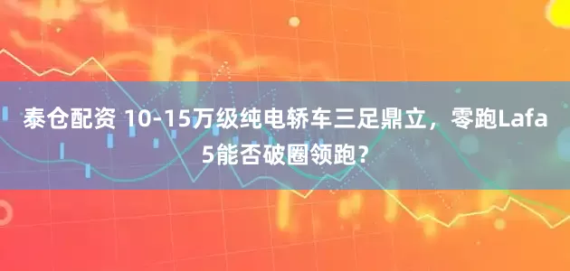 泰仓配资 10-15万级纯电轿车三足鼎立，零跑Lafa5能否破圈领跑？