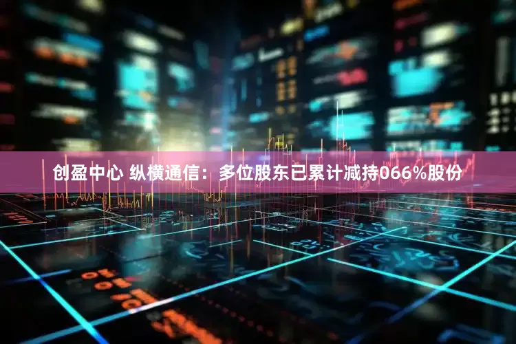 创盈中心 纵横通信：多位股东已累计减持066%股份